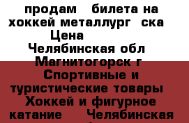 продам 4 билета на хоккей металлург- ска › Цена ­ 1 600 - Челябинская обл., Магнитогорск г. Спортивные и туристические товары » Хоккей и фигурное катание   . Челябинская обл.